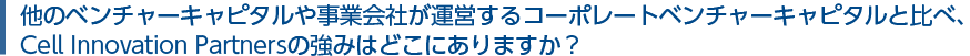 他のベンチャーキャピタルや事業会社が運営するコーポレートベンチャーキャピタルと比べ、Cell Innovation Partnersの強みはどこにありますか？